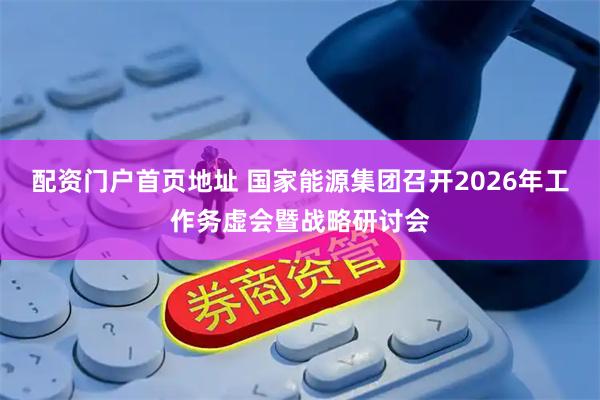 配资门户首页地址 国家能源集团召开2026年工作务虚会暨战略研讨会