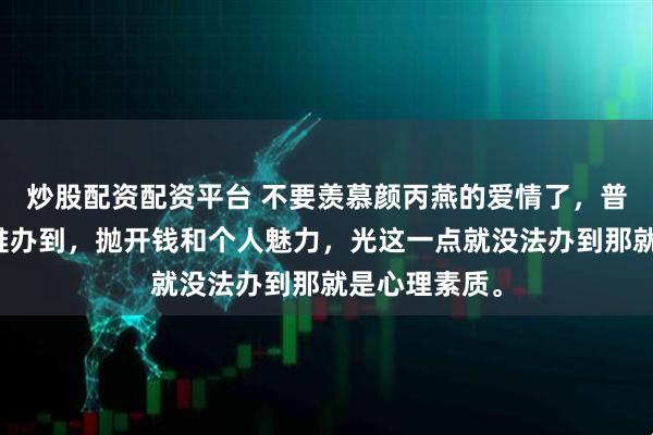 炒股配资配资平台 不要羡慕颜丙燕的爱情了，普通人根本就难办到，抛开钱和个人魅力，光这一点就没法办到那就是心理素质。