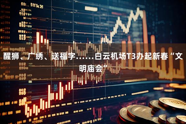 醒狮、广绣、送福字……白云机场T3办起新春“文明庙会”