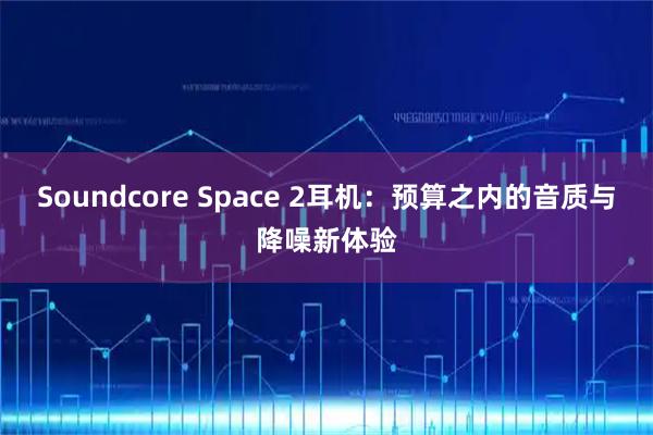 Soundcore Space 2耳机：预算之内的音质与降噪新体验