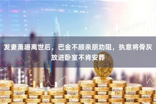 发妻萧珊离世后，巴金不顾亲朋劝阻，执意将骨灰放进卧室不肯安葬