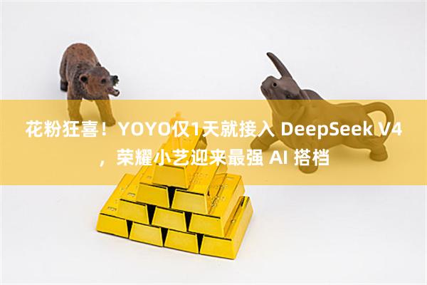 花粉狂喜！YOYO仅1天就接入 DeepSeek V4，荣耀小艺迎来最强 AI 搭档