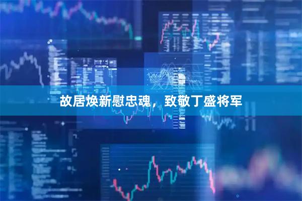 故居焕新慰忠魂，致敬丁盛将军