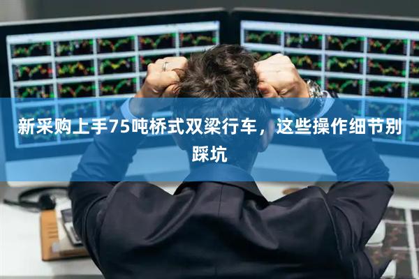 新采购上手75吨桥式双梁行车，这些操作细节别踩坑
