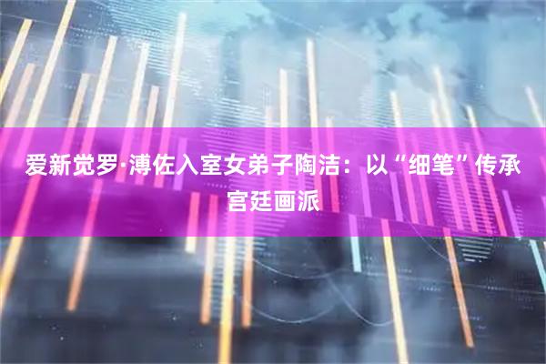 爱新觉罗·溥佐入室女弟子陶洁：以“细笔”传承宫廷画派