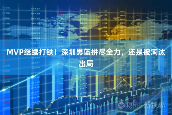 MVP继续打铁！深圳男篮拼尽全力，还是被淘汰出局