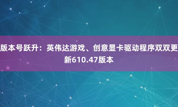版本号跃升：英伟达游戏、创意显卡驱动程序双双更新610.47版本
