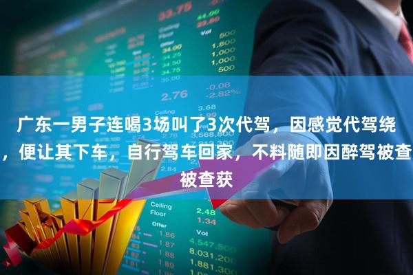 广东一男子连喝3场叫了3次代驾，因感觉代驾绕路，便让其下车，自行驾车回家，不料随即因醉驾被查获
