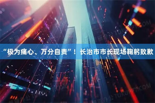 “极为痛心、万分自责”！长治市市长现场鞠躬致歉