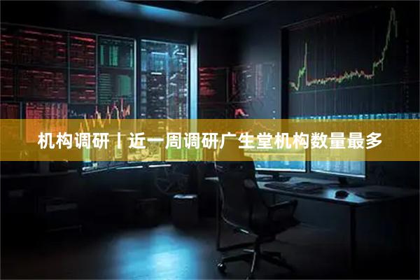 机构调研丨近一周调研广生堂机构数量最多