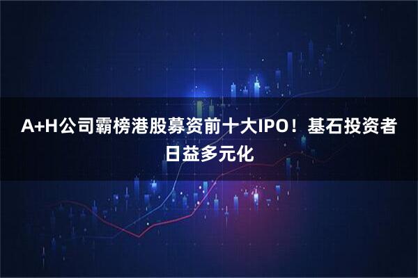 A+H公司霸榜港股募资前十大IPO！基石投资者日益多元化