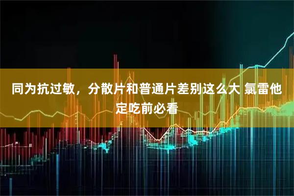 同为抗过敏，分散片和普通片差别这么大 氯雷他定吃前必看