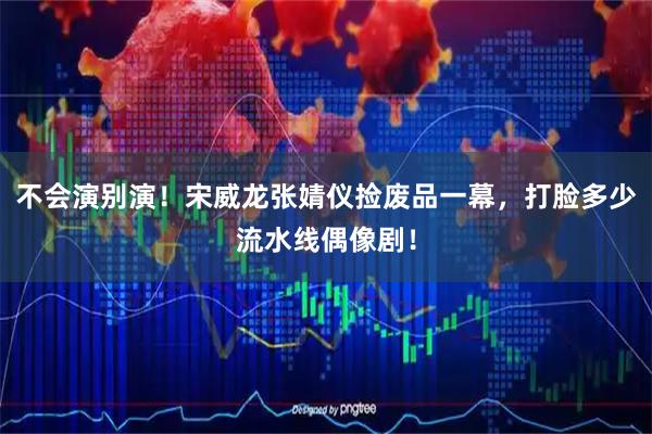 不会演别演!宋威龙张婧仪捡废品一幕,打脸多少流水线偶像剧!