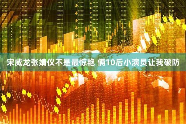 宋威龙张婧仪不是最惊艳 俩10后小演员让我破防