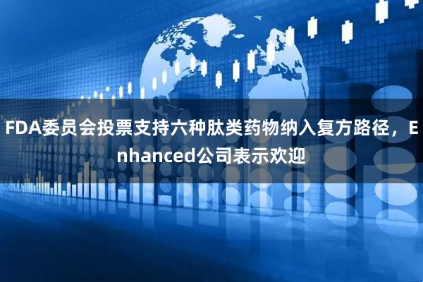 FDA委员会投票支持六种肽类药物纳入复方路径，Enhanced公司表示欢迎